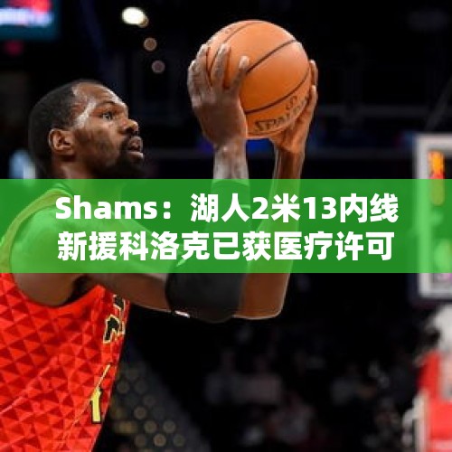 Shams：湖人2米13内线新援科洛克已获医疗许可 可进行篮球活动！