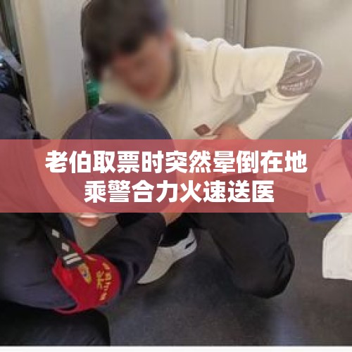 老伯取票时突然晕倒在地 乘警合力火速送医