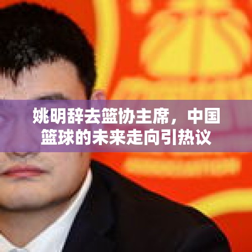 姚明辞去篮协主席，中国篮球的未来走向引热议