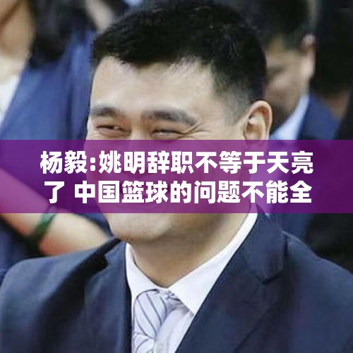 杨毅:姚明辞职不等于天亮了 中国篮球的问题不能全赖大姚