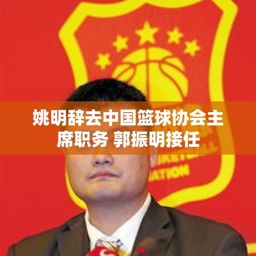 姚明辞去中国篮球协会主席职务 郭振明接任