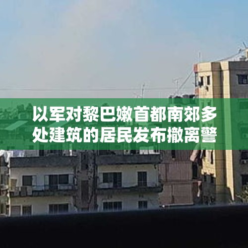 以军对黎巴嫩首都南郊多处建筑的居民发布撤离警告