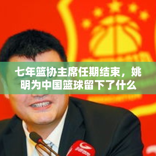 七年篮协主席任期结束，姚明为中国篮球留下了什么？