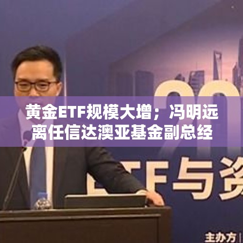 黄金ETF规模大增；冯明远离任信达澳亚基金副总经理