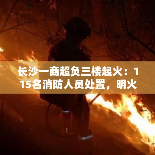 长沙一商超负三楼起火：115名消防人员处置，明火扑灭无伤亡