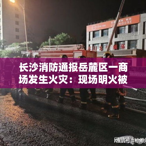 长沙消防通报岳麓区一商场发生火灾：现场明火被扑灭，无人员伤亡