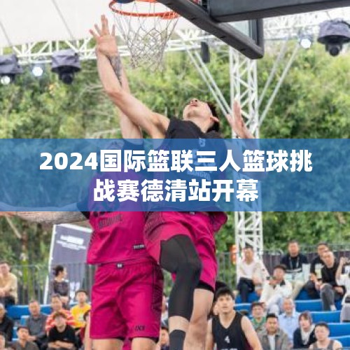 2024国际篮联三人篮球挑战赛德清站开幕