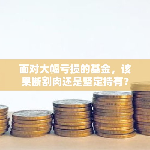 面对大幅亏损的基金，该果断割肉还是坚定持有？