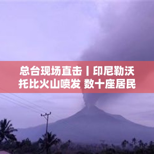 总台现场直击丨印尼勒沃托比火山喷发 数十座居民房屋受损 - 今日头条