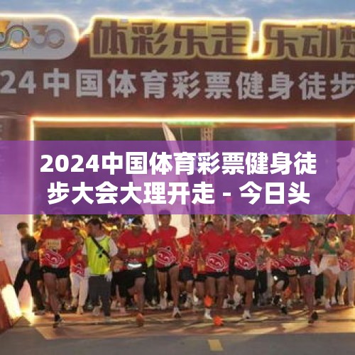 2024中国体育彩票健身徒步大会大理开走 - 今日头条