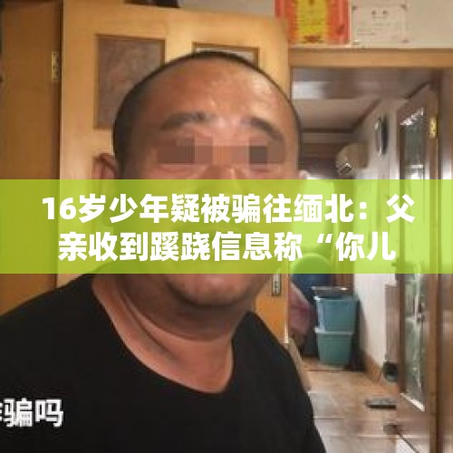 16岁少年疑被骗往缅北：父亲收到蹊跷信息称“你儿子很安全”，爷爷奶奶哭诉盼孙回家 - 今日头条