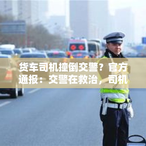 货车司机撞倒交警？官方通报：交警在救治，司机被控制 - 今日头条