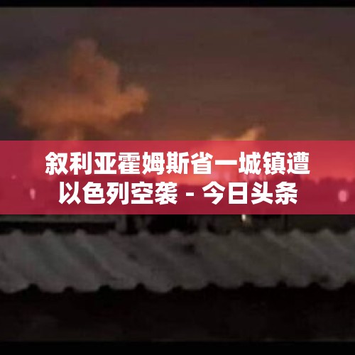 叙利亚霍姆斯省一城镇遭以色列空袭 - 今日头条