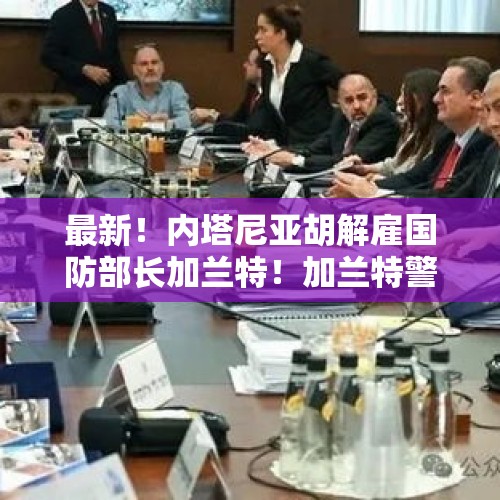 最新！内塔尼亚胡解雇国防部长加兰特！加兰特警告：“道德黑暗”已经席卷了以色列这个国家 - 今日头条