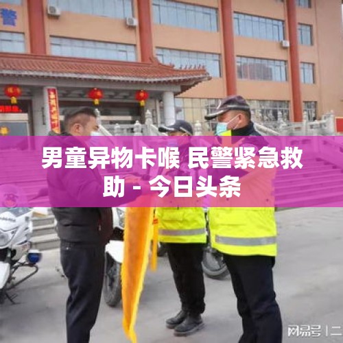 男童异物卡喉 民警紧急救助 - 今日头条