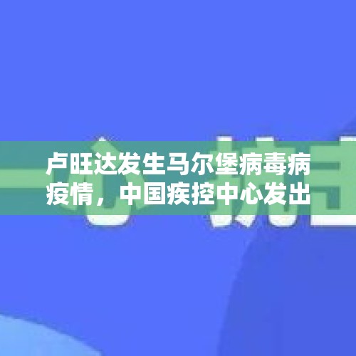 卢旺达发生马尔堡病毒病疫情，中国疾控中心发出健康提示 - 今日头条