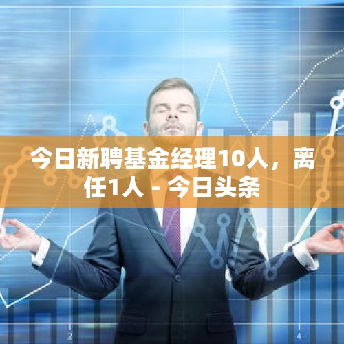 今日新聘基金经理10人，离任1人 - 今日头条