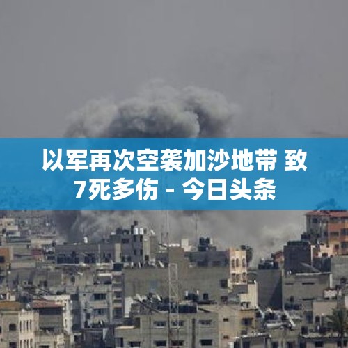 以军再次空袭加沙地带 致7死多伤 - 今日头条