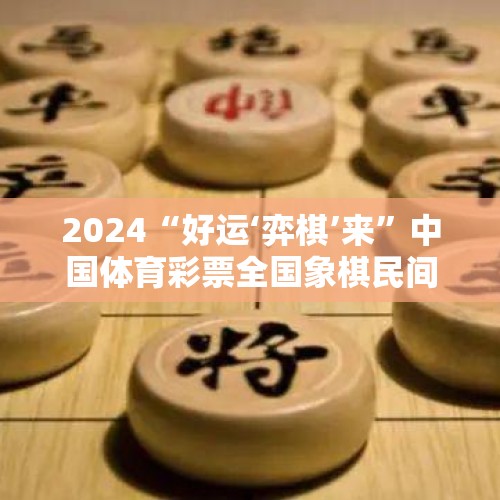 2024“好运‘弈棋’来”中国体育彩票全国象棋民间棋王争霸赛落幕 - 今日头条