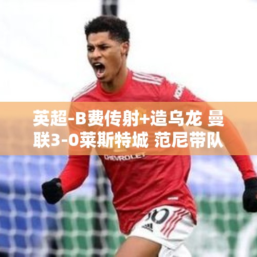 英超-B费传射+造乌龙 曼联3-0莱斯特城 范尼带队3胜1平不败卸任 - 今日头条