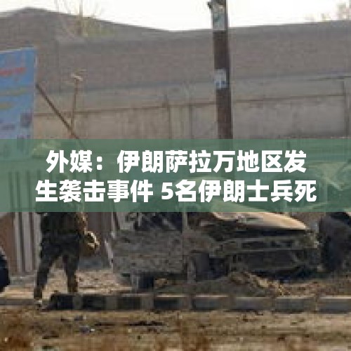 外媒：伊朗萨拉万地区发生袭击事件 5名伊朗士兵死亡 - 今日头条