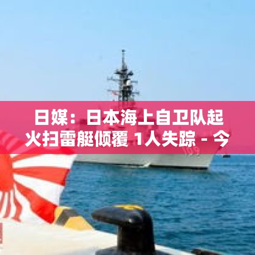 日媒：日本海上自卫队起火扫雷艇倾覆 1人失踪 - 今日头条