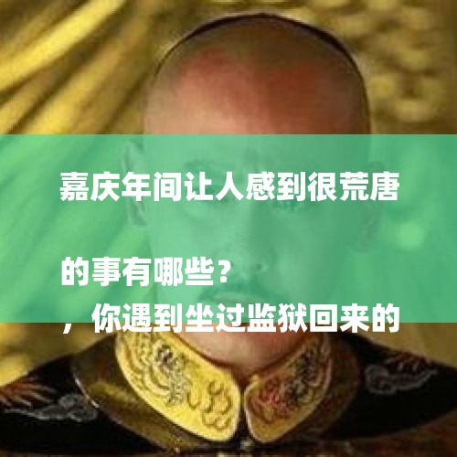 嘉庆年间让人感到很荒唐的事有哪些？
，你遇到坐过监狱回来的人吗？他比以前变好了吗？