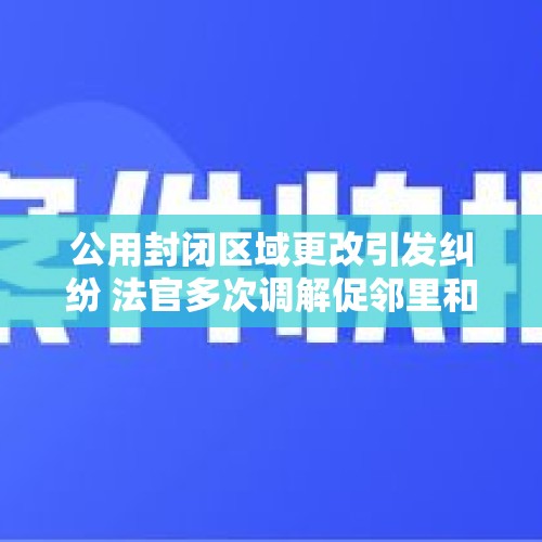 公用封闭区域更改引发纠纷 法官多次调解促邻里和睦 - 今日头条