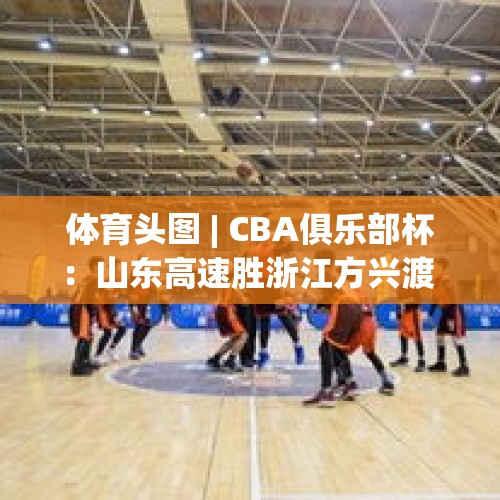 体育头图 | CBA俱乐部杯：山东高速胜浙江方兴渡 - 今日头条