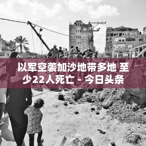 以军空袭加沙地带多地 至少22人死亡 - 今日头条