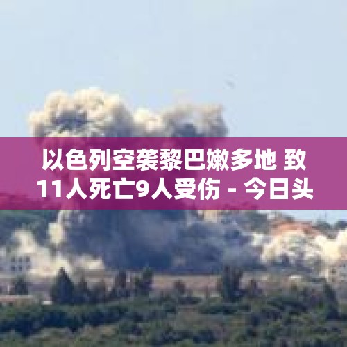 以色列空袭黎巴嫩多地 致11人死亡9人受伤 - 今日头条