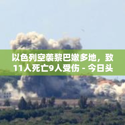 以色列空袭黎巴嫩多地，致11人死亡9人受伤 - 今日头条