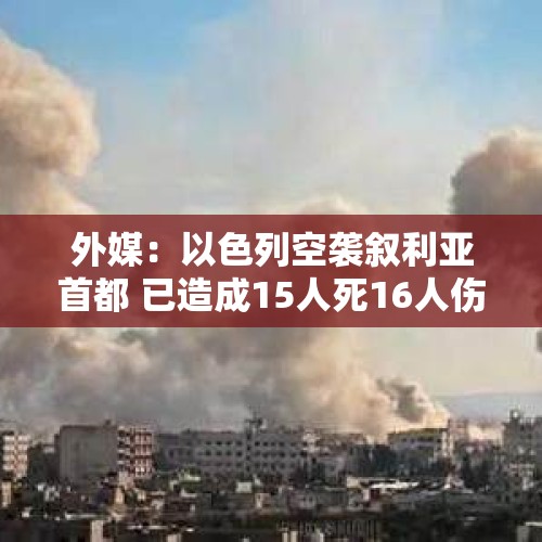 外媒：以色列空袭叙利亚首都 已造成15人死16人伤 - 今日头条