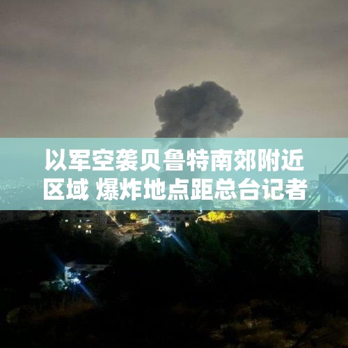 以军空袭贝鲁特南郊附近区域 爆炸地点距总台记者约1.5公里 - 今日头条