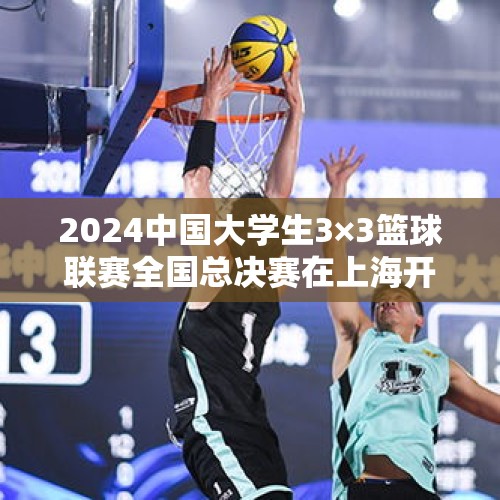 2024中国大学生3×3篮球联赛全国总决赛在上海开赛 - 今日头条