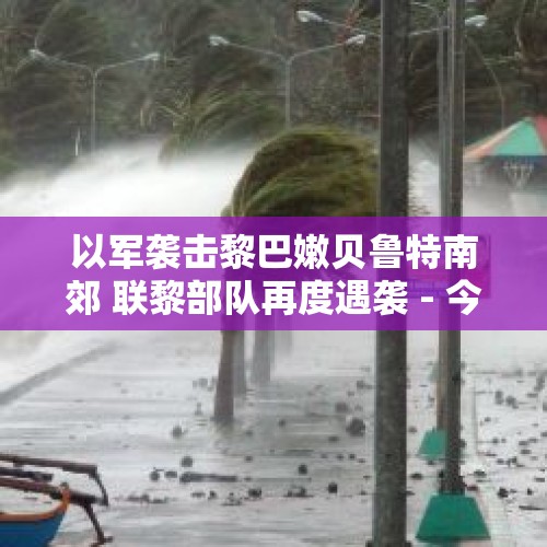 以军袭击黎巴嫩贝鲁特南郊 联黎部队再度遇袭 - 今日头条