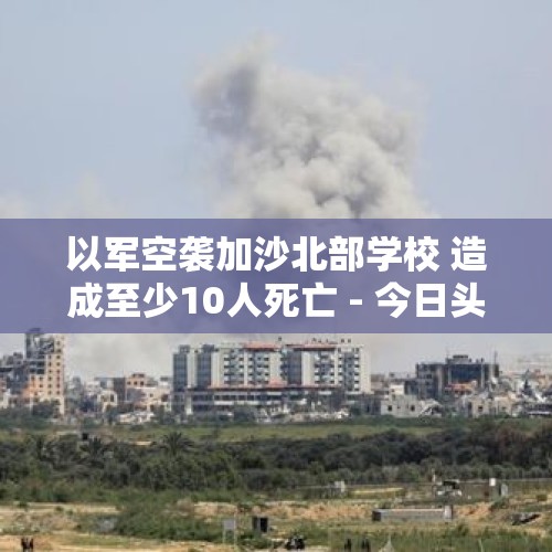 以军空袭加沙北部学校 造成至少10人死亡 - 今日头条