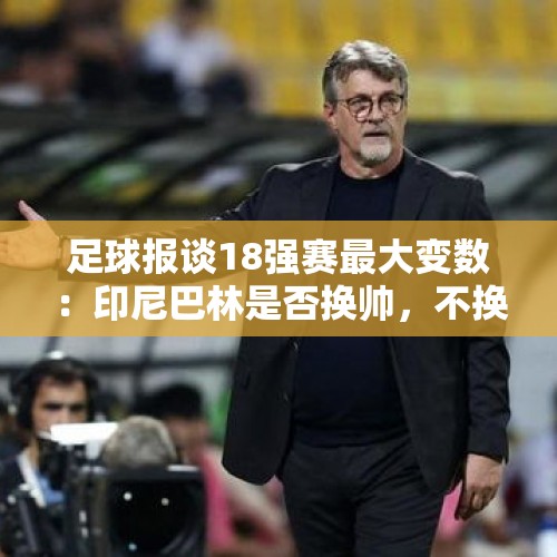 足球报谈18强赛最大变数：印尼巴林是否换帅，不换或更有利国足 - 今日头条