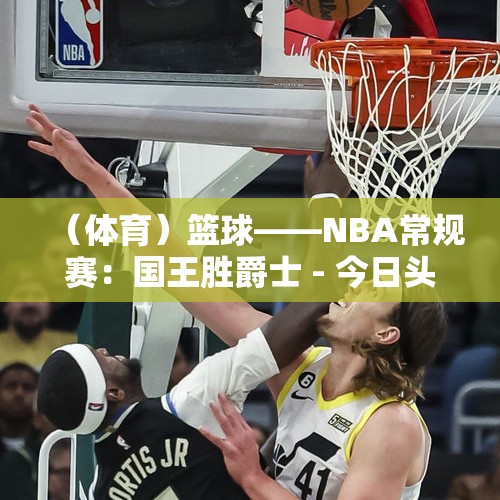 （体育）篮球——NBA常规赛：国王胜爵士 - 今日头条