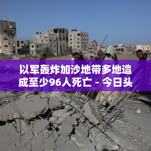 以军轰炸加沙地带多地造成至少96人死亡 - 今日头条