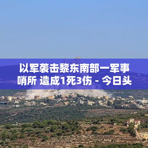 以军袭击黎东南部一军事哨所 造成1死3伤 - 今日头条