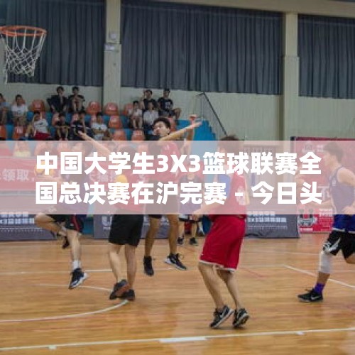 中国大学生3X3篮球联赛全国总决赛在沪完赛 - 今日头条