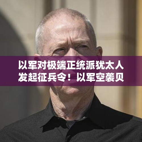 以军对极端正统派犹太人发起征兵令！以军空袭贝鲁特，黎真主党一名官员遭袭死亡 - 今日头条