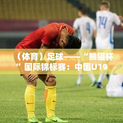 （体育）足球——“熊猫杯”国际锦标赛：中国U19负于吉尔吉斯斯坦U19 - 今日头条