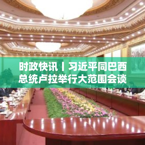 时政快讯丨习近平同巴西总统卢拉举行大范围会谈 - 今日头条