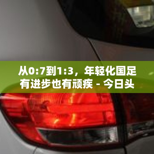 从0:7到1:3，年轻化国足有进步也有顽疾 - 今日头条