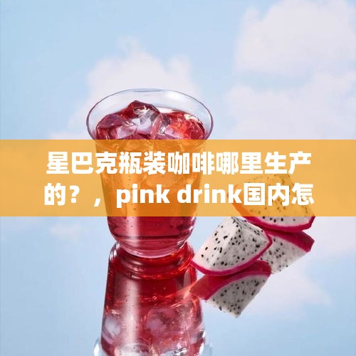 星巴克瓶装咖啡哪里生产的？，pink drink国内怎么点？