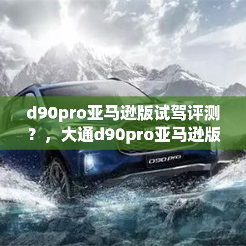 d90pro亚马逊版试驾评测？，大通d90pro亚马逊版和川藏版区别？