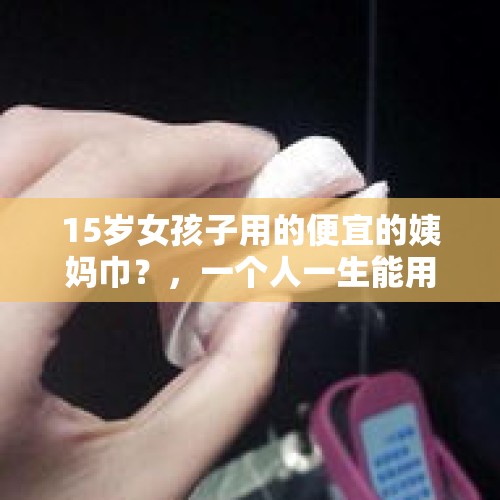 15岁女孩子用的便宜的姨妈巾？，一个人一生能用多少卫生纸？