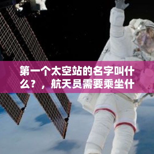 第一个太空站的名字叫什么？，航天员需要乘坐什么进入深远浩瀚的太空？